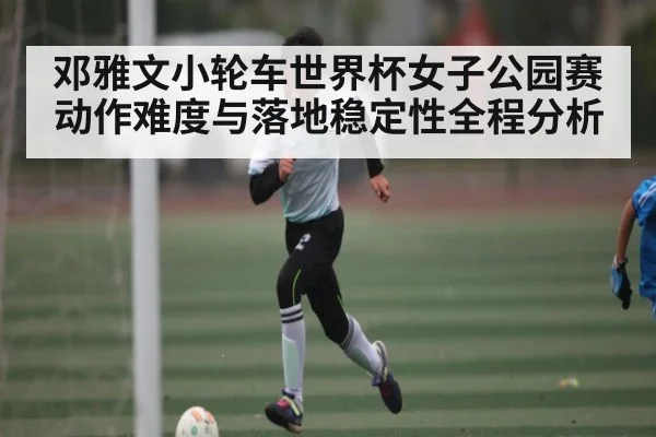 邓雅文小轮车世界杯女子公园赛动作难度与落地稳定性全程分析