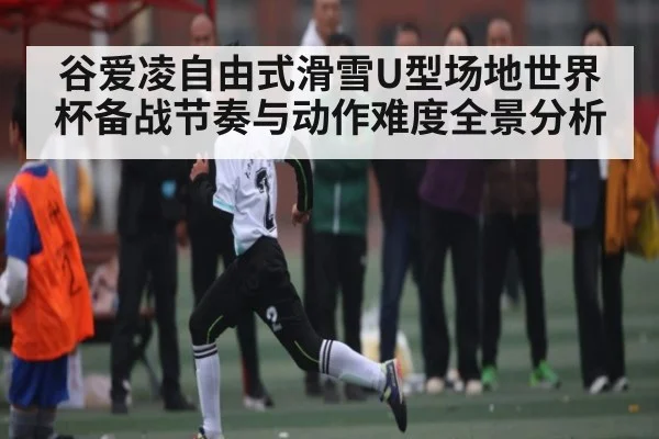 谷爱凌自由式滑雪U型场地世界杯备战节奏与动作难度全景分析