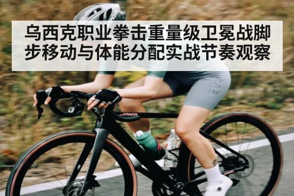 乌西克职业拳击重量级卫冕战脚步移动与体能分配实战节奏观察